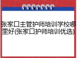 张家口主管护师培训学校哪里好(张家口护师培训优选)