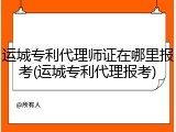 运城专利代理师证在哪里报考(运城专利代理报考)
