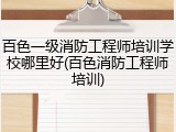 百色一级消防工程师培训学校哪里好(百色消防工程师培训)