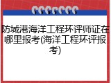 防城港海洋工程环评师证在哪里报考(海洋工程环评报考)