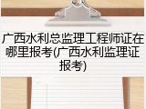 广西水利总监理工程师证在哪里报考(广西水利监理证报考)