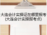 大连会计实操证在哪里报考(大连会计实操报考点)