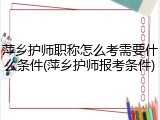 萍乡护师职称怎么考需要什么条件(萍乡护师报考条件)