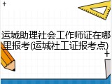 运城助理社会工作师证在哪里报考(运城社工证报考点)