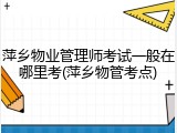 萍乡物业管理师考试一般在哪里考(萍乡物管考点)
