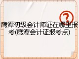 鹰潭初级会计师证在哪里报考(鹰潭会计证报考点)