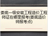 娄底一级安装工程造价工程师证在哪里报考(娄底造价师报考点)