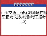 汕头交通工程检测师证在哪里报考(汕头检测师证报考点)
