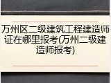 万州区二级建筑工程建造师证在哪里报考(万州二级建造师报考)