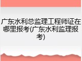 广东水利总监理工程师证在哪里报考(广东水利监理报考)
