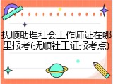抚顺助理社会工作师证在哪里报考(抚顺社工证报考点)