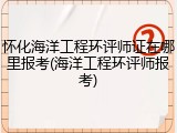 怀化海洋工程环评师证在哪里报考(海洋工程环评师报考)