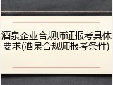 酒泉企业合规师证报考具体要求(酒泉合规师报考条件)