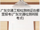 广东交通工程检测师证在哪里报考(广东交通检测师报考点)
