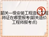韶关一级安装工程造价工程师证在哪里报考(韶关造价工程师报考点)