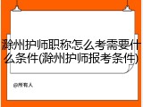 滁州护师职称怎么考需要什么条件(滁州护师报考条件)