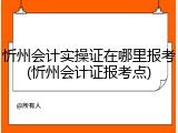 忻州会计实操证在哪里报考(忻州会计证报考点)
