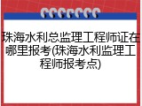 珠海水利总监理工程师证在哪里报考(珠海水利监理工程师报考点)