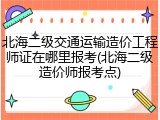 北海二级交通运输造价工程师证在哪里报考(北海二级造价师报考点)