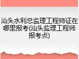 汕头水利总监理工程师证在哪里报考(汕头监理工程师报考点)
