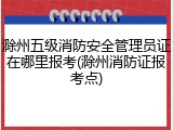 滁州五级消防安全管理员证在哪里报考(滁州消防证报考点)