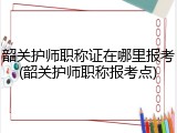 韶关护师职称证在哪里报考(韶关护师职称报考点)