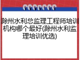 滁州水利总监理工程师培训机构哪个最好(滁州水利监理培训优选)
