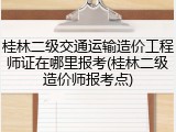 桂林二级交通运输造价工程师证在哪里报考(桂林二级造价师报考点)