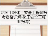 韶关中级化工安全工程师报考资格详解(化工安全工程师报考)