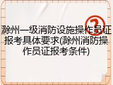 滁州一级消防设施操作员证报考具体要求(滁州消防操作员证报考条件)