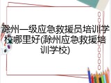 滁州一级应急救援员培训学校哪里好(滁州应急救援培训学校)