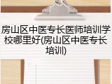 房山区中医专长医师培训学校哪里好(房山区中医专长培训)