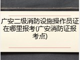 广安二级消防设施操作员证在哪里报考(广安消防证报考点)