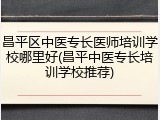 昌平区中医专长医师培训学校哪里好(昌平中医专长培训学校推荐)