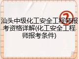 汕头中级化工安全工程师报考资格详解(化工安全工程师报考条件)