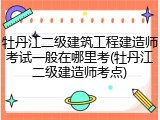 牡丹江二级建筑工程建造师考试一般在哪里考(牡丹江二级建造师考点)