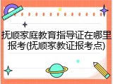抚顺家庭教育指导证在哪里报考(抚顺家教证报考点)