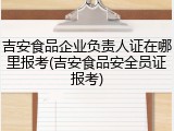 吉安食品企业负责人证在哪里报考(吉安食品安全员证报考)