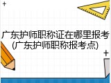 广东护师职称证在哪里报考(广东护师职称报考点)