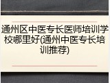 通州区中医专长医师培训学校哪里好(通州中医专长培训推荐)