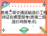 贵港二级交通运输造价工程师证在哪里报考(贵港二级造价师报考点)