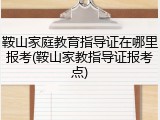 鞍山家庭教育指导证在哪里报考(鞍山家教指导证报考点)
