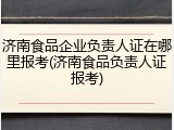 济南食品企业负责人证在哪里报考(济南食品负责人证报考)