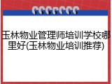玉林物业管理师培训学校哪里好(玉林物业培训推荐)
