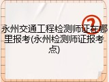 永州交通工程检测师证在哪里报考(永州检测师证报考点)