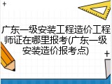 广东一级安装工程造价工程师证在哪里报考(广东一级安装造价报考点)
