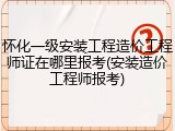 怀化一级安装工程造价工程师证在哪里报考(安装造价工程师报考)