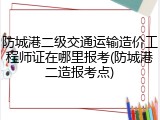 防城港二级交通运输造价工程师证在哪里报考(防城港二造报考点)