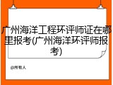 广州海洋工程环评师证在哪里报考(广州海洋环评师报考)