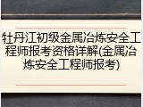 牡丹江初级金属冶炼安全工程师报考资格详解(金属冶炼安全工程师报考)
